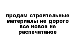 продам строительные материалы не дорого все новое не распечатаное 